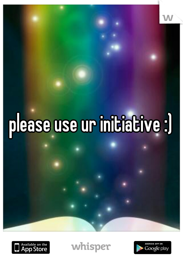 please use ur initiative :)