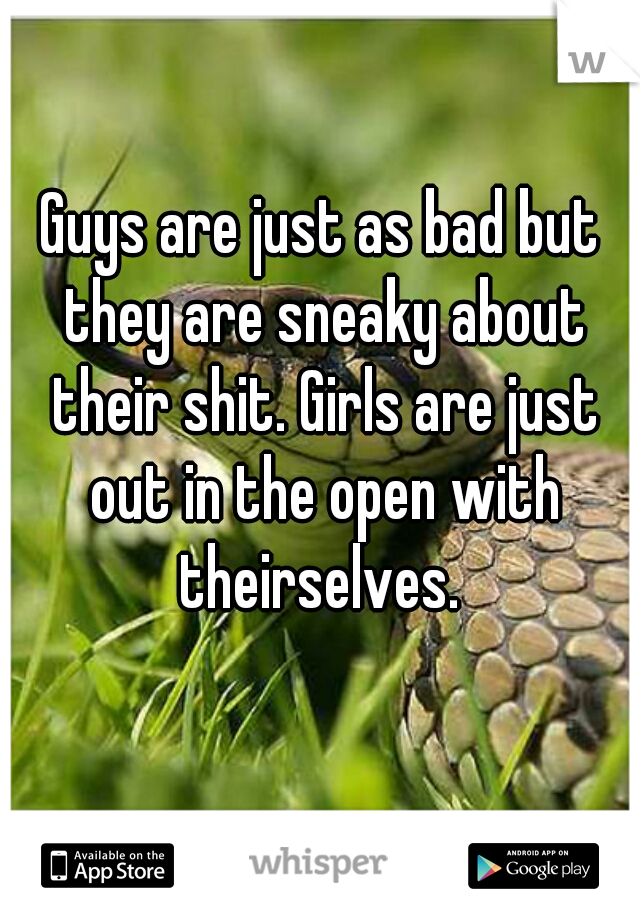 Guys are just as bad but they are sneaky about their shit. Girls are just out in the open with theirselves. 