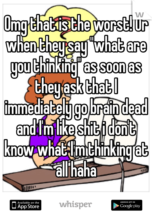 Omg that is the worst! Or when they say "what are you thinking" as soon as they ask that I immediately go brain dead and I'm like shit i don't know what I'm thinking at all haha