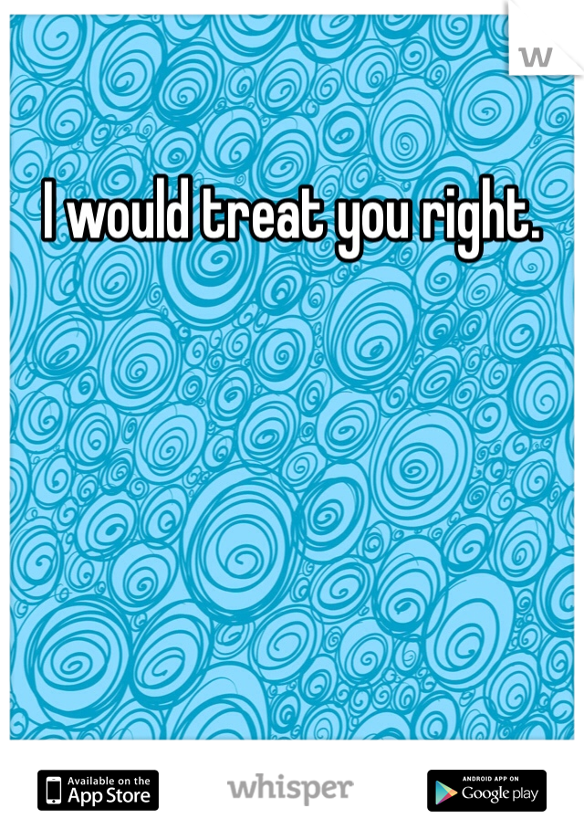 I would treat you right. 