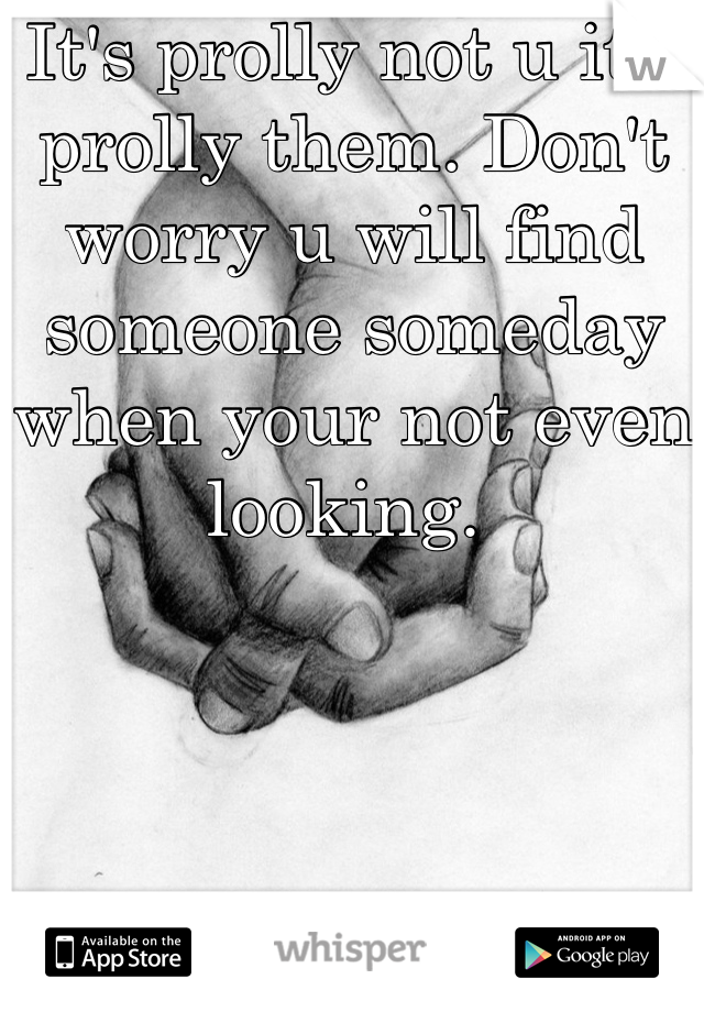 It's prolly not u it's prolly them. Don't worry u will find someone someday when your not even looking. 