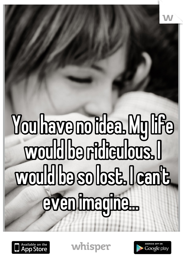 You have no idea. My life would be ridiculous. I would be so lost. I can't even imagine... 