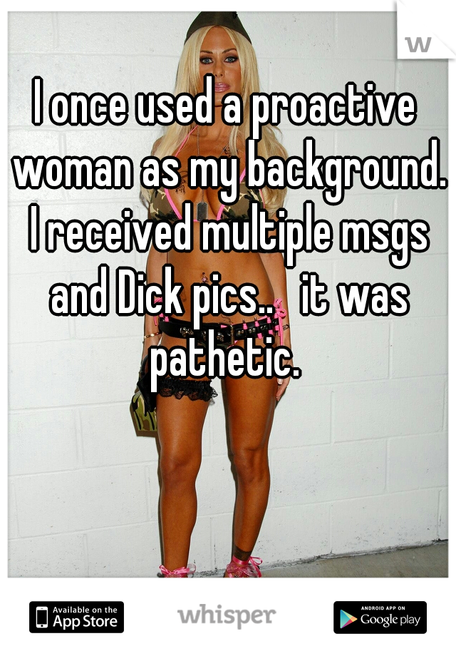 I once used a proactive woman as my background. I received multiple msgs and Dick pics..   it was pathetic. 