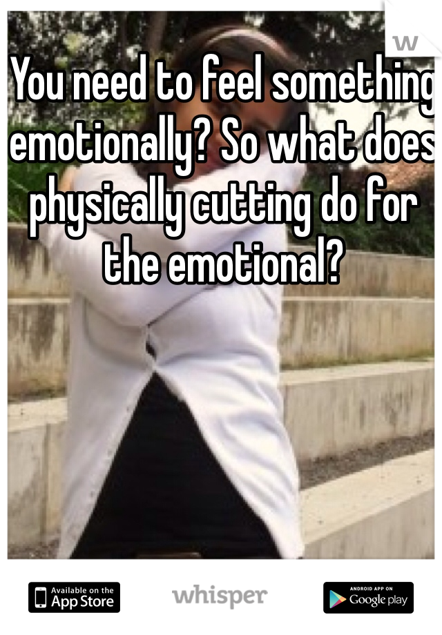 You need to feel something emotionally? So what does physically cutting do for the emotional?