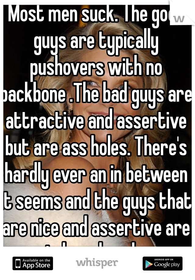 Most men suck. The good guys are typically pushovers with no backbone .The bad guys are attractive and assertive but are ass holes. There's hardly ever an in between it seems and the guys that are nice and assertive are taken already.