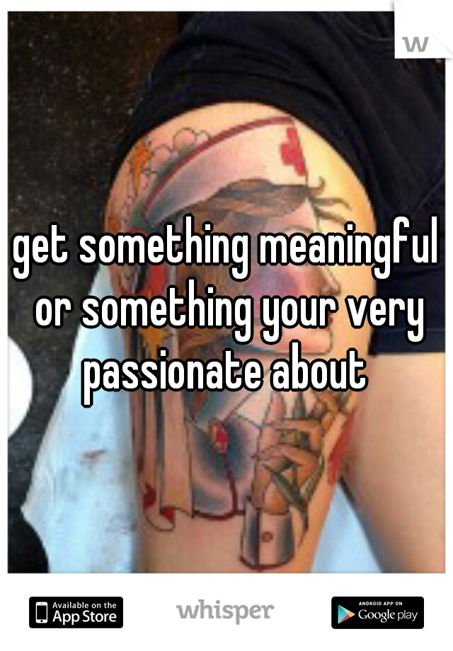 get something meaningful or something your very passionate about 