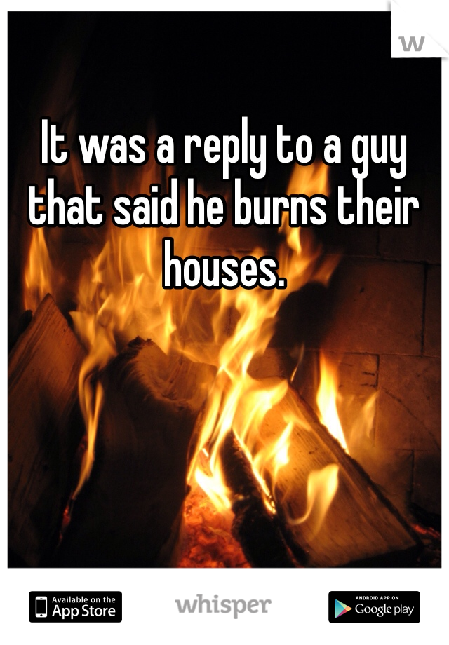It was a reply to a guy that said he burns their houses. 