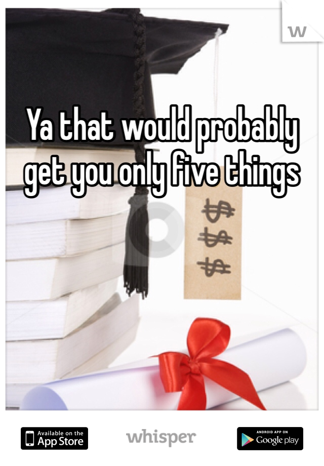 Ya that would probably get you only five things