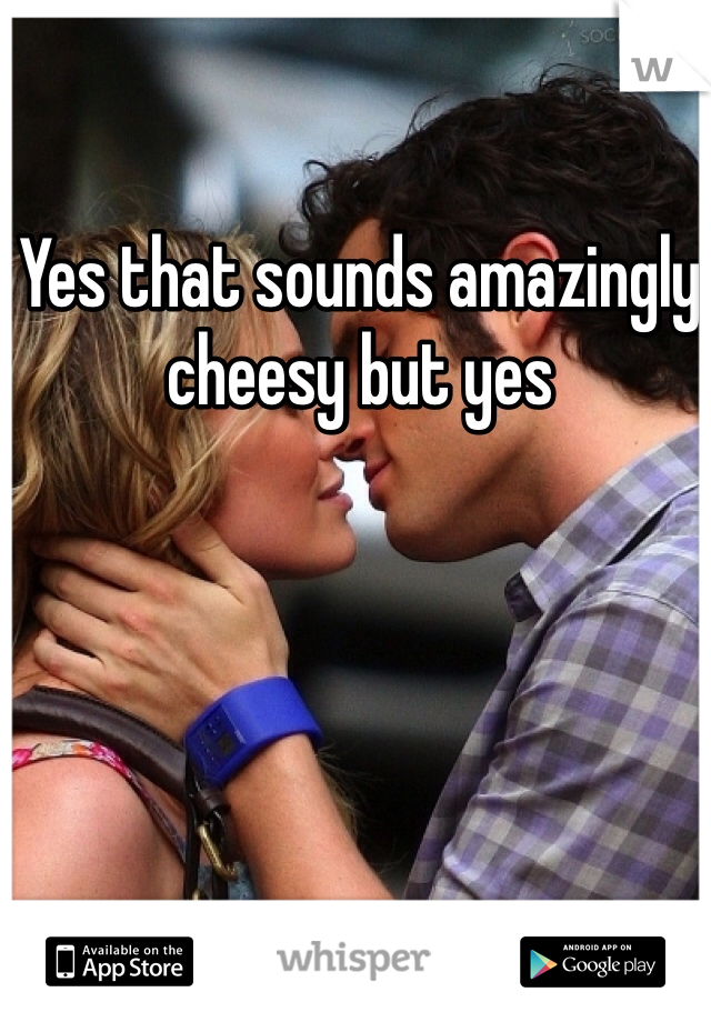 Yes that sounds amazingly cheesy but yes