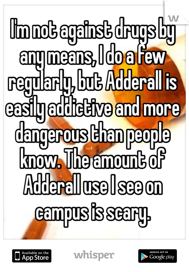 I'm not against drugs by any means, I do a few regularly, but Adderall is easily addictive and more dangerous than people know. The amount of Adderall use I see on campus is scary. 