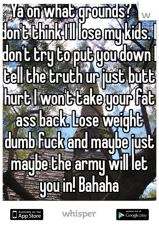 Ya on what grounds? Ya don't think I'll lose my kids. I don't try to put you down I tell the truth ur just butt hurt I won't take your fat ass back. Lose weight dumb fuck and maybe just maybe the army will let you in! Bahaha 