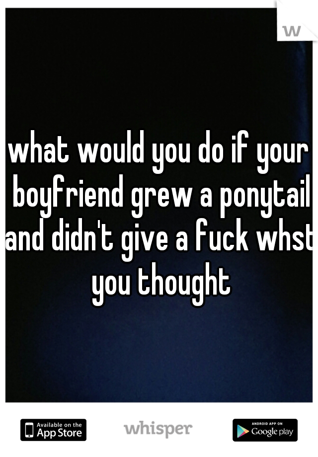 what would you do if your boyfriend grew a ponytail and didn't give a fuck whst you thought