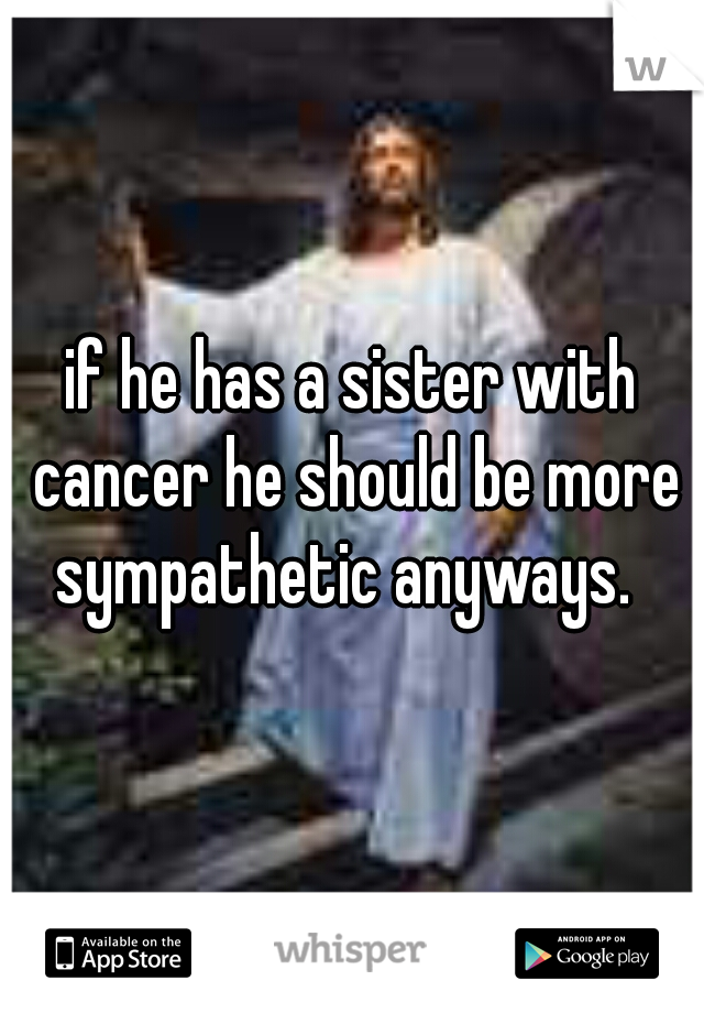 if he has a sister with cancer he should be more sympathetic anyways.  