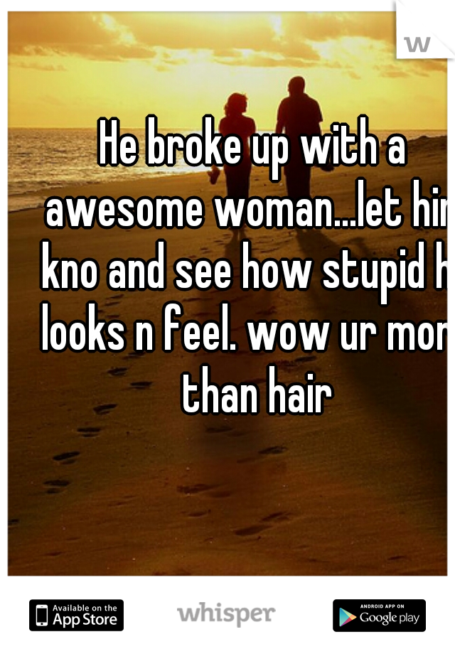 He broke up with a awesome woman...let him kno and see how stupid he looks n feel. wow ur more than hair