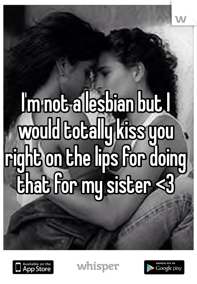 I'm not a lesbian but I would totally kiss you right on the lips for doing that for my sister <3