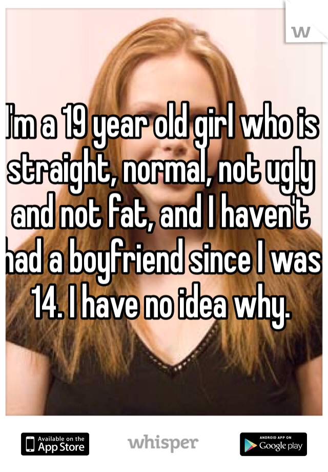 I'm a 19 year old girl who is straight, normal, not ugly and not fat, and I haven't had a boyfriend since I was 14. I have no idea why. 