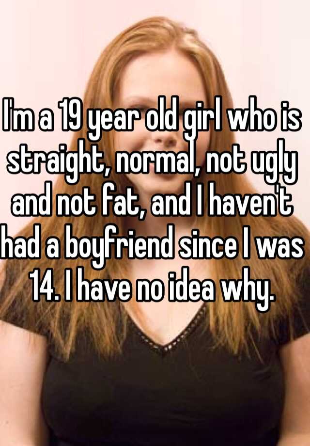 I'm a 19 year old girl who is straight, normal, not ugly and not fat, and I haven't had a boyfriend since I was 14. I have no idea why. 