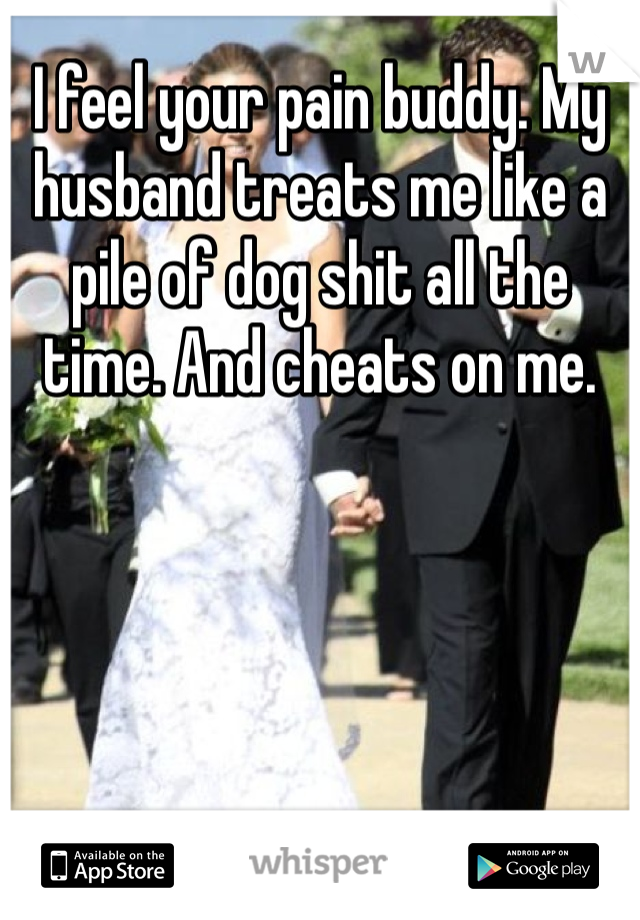 I feel your pain buddy. My husband treats me like a pile of dog shit all the time. And cheats on me. 