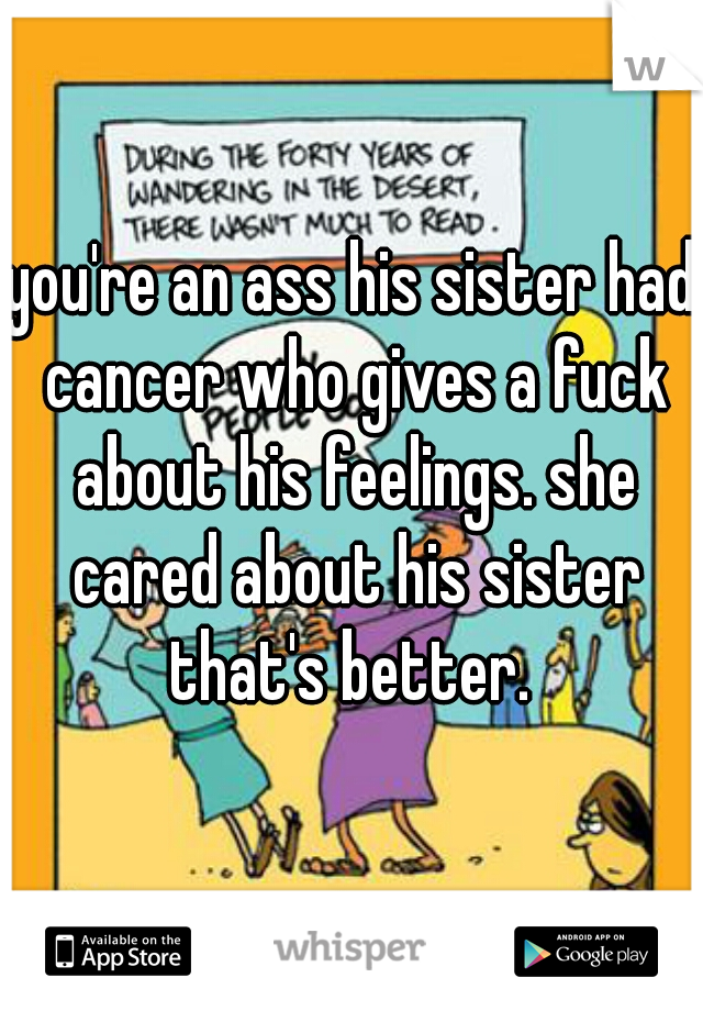 you're an ass his sister had cancer who gives a fuck about his feelings. she cared about his sister that's better. 