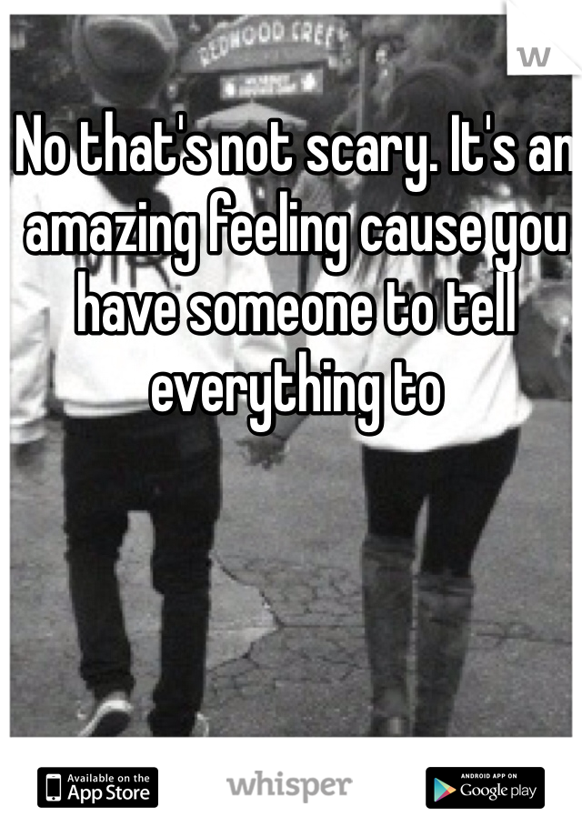 No that's not scary. It's an amazing feeling cause you have someone to tell everything to 