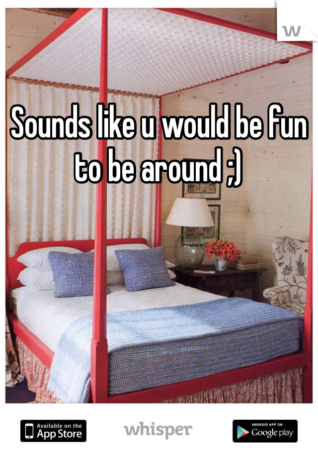 Sounds like u would be fun to be around ;)