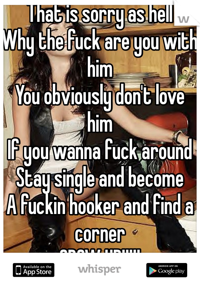 That is sorry as hell
Why the fuck are you with him
You obviously don't love him
If you wanna fuck around
Stay single and become
A fuckin hooker and find a corner
GROW UP!!!!!