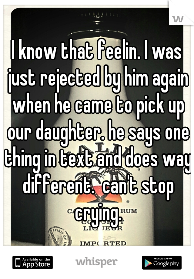 I know that feelin. I was just rejected by him again when he came to pick up our daughter. he says one thing in text and does way different.  can't stop crying.