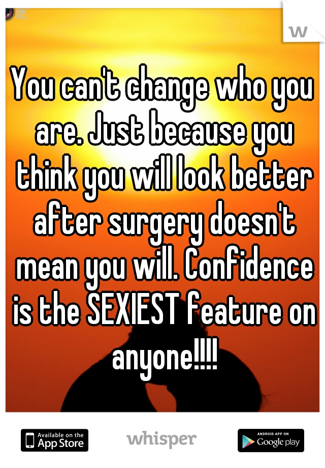 You can't change who you are. Just because you think you will look better after surgery doesn't mean you will. Confidence is the SEXIEST feature on anyone!!!!