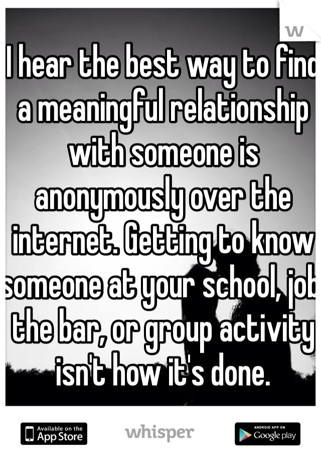 I hear the best way to find a meaningful relationship with someone is anonymously over the internet. Getting to know someone at your school, job, the bar, or group activity isn't how it's done. 