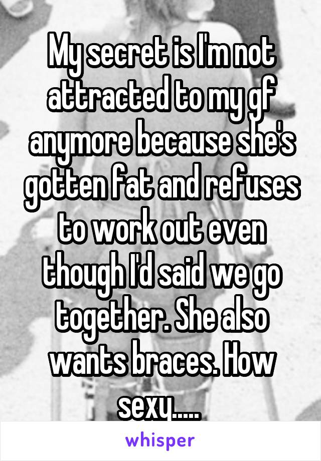 My secret is I'm not attracted to my gf anymore because she's gotten fat and refuses to work out even though I'd said we go together. She also wants braces. How sexy..... 