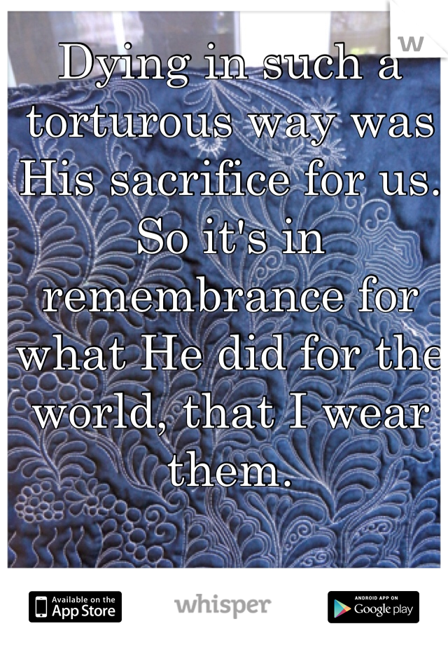 Dying in such a torturous way was His sacrifice for us. So it's in remembrance for what He did for the world, that I wear them. 