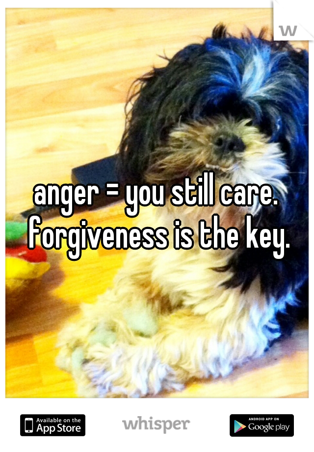 anger = you still care. forgiveness is the key.