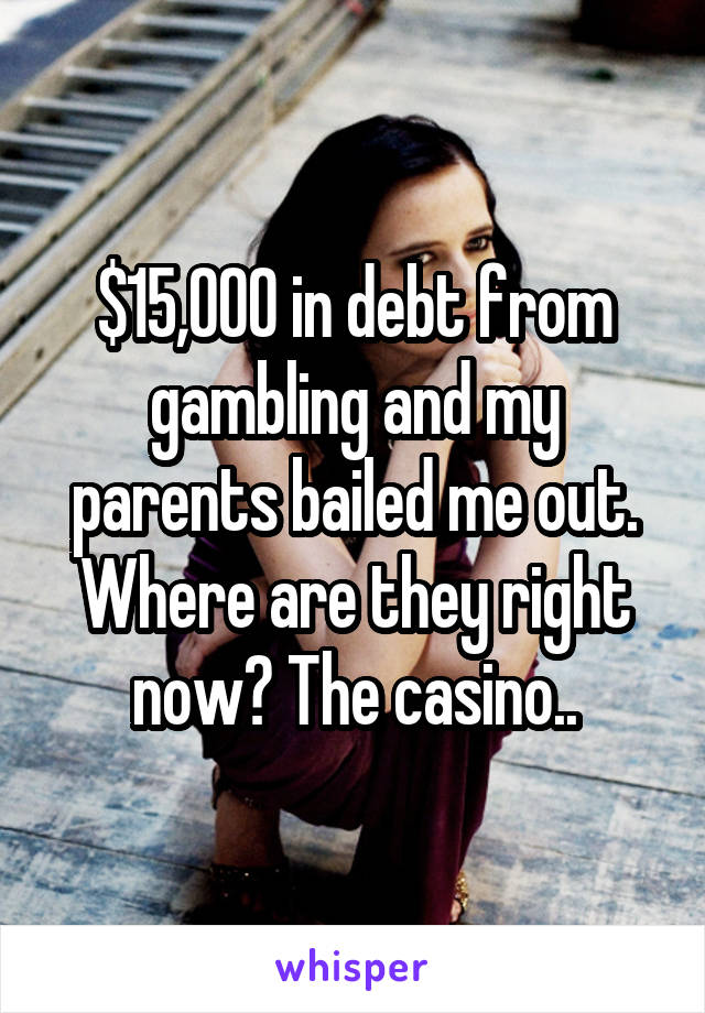 $15,000 in debt from gambling and my parents bailed me out. Where are they right now? The casino..