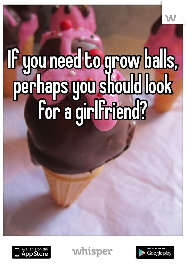 If you need to grow balls, perhaps you should look for a girlfriend?