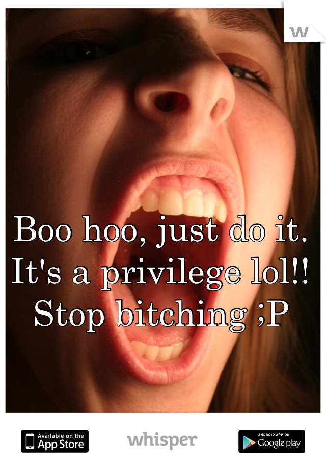 Boo hoo, just do it.
It's a privilege lol!! Stop bitching ;P 