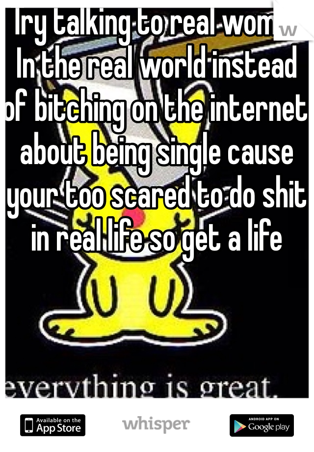 Try talking to real women In the real world instead of bitching on the internet about being single cause your too scared to do shit in real life so get a life 
