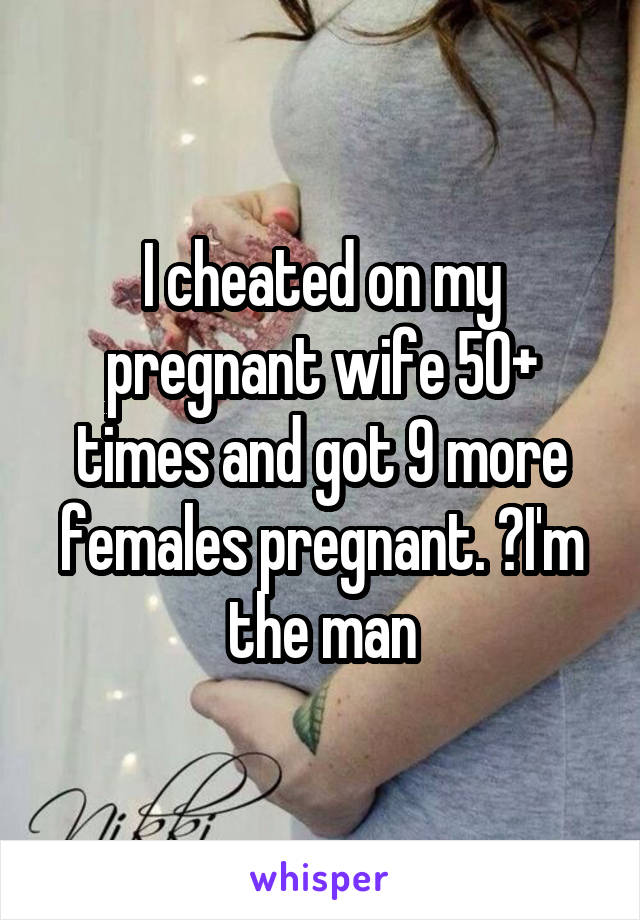 I cheated on my pregnant wife 50+ times and got 9 more females pregnant. 💋I'm the man