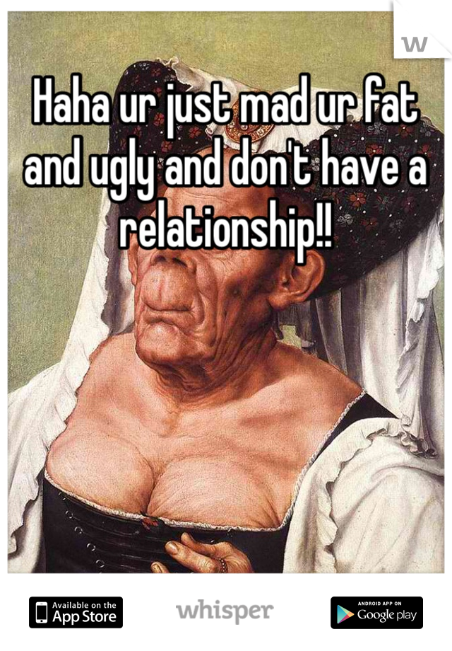 Haha ur just mad ur fat and ugly and don't have a relationship!! 
