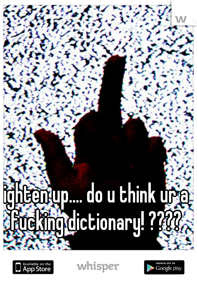 lighten up.... do u think ur a fucking dictionary! ????