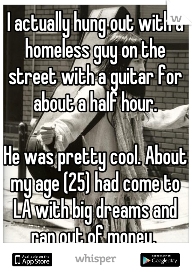 I actually hung out with a homeless guy on the street with a guitar for about a half hour. 

He was pretty cool. About my age (25) had come to LA with big dreams and ran out of money. 