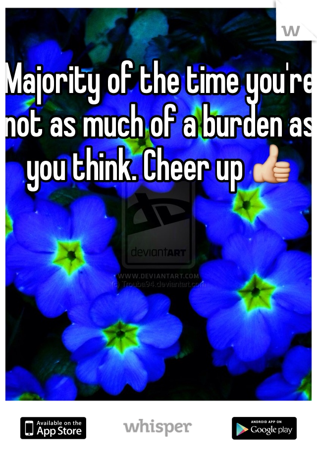 Majority of the time you're not as much of a burden as you think. Cheer up 👍