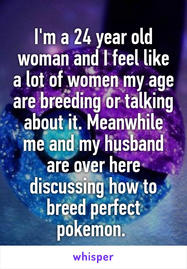 I'm a 24 year old woman and I feel like a lot of women my age are breeding or talking about it. Meanwhile me and my husband are over here discussing how to breed perfect pokemon. 