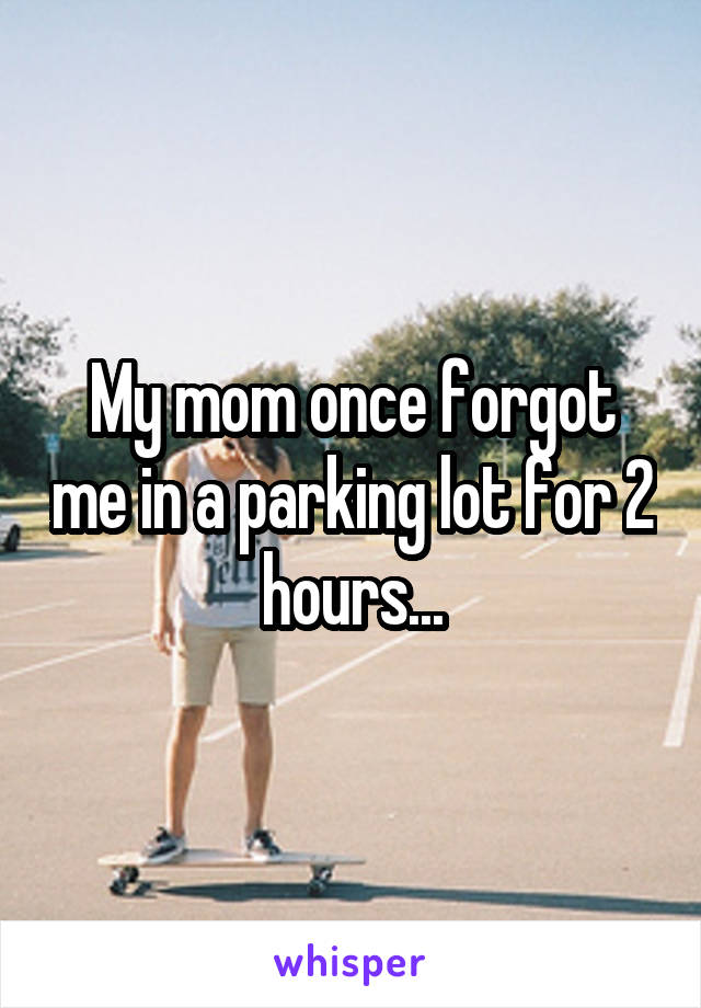 My mom once forgot me in a parking lot for 2 hours...