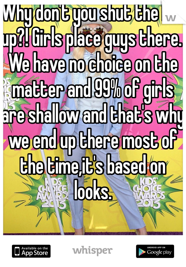 Why don't you shut the hell up?! Girls place guys there. We have no choice on the matter and 99% of girls are shallow and that's why we end up there most of the time,it's based on looks. 