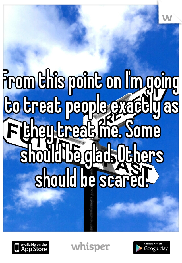 From this point on I'm going to treat people exactly as they treat me. Some should be glad. Others should be scared.