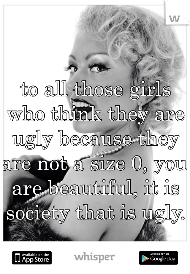 to all those girls who think they are ugly because they are not a size 0, you are beautiful, it is society that is ugly.
