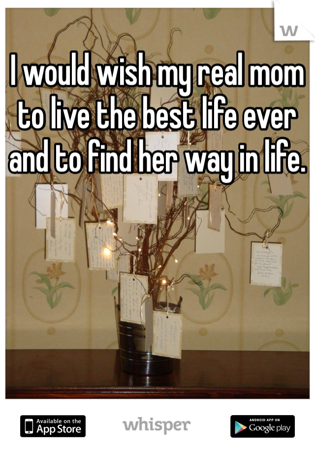 I would wish my real mom to live the best life ever and to find her way in life.
