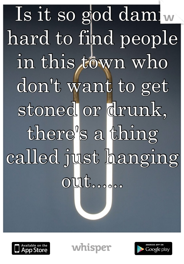 Is it so god damn hard to find people in this town who don't want to get stoned or drunk, there's a thing called just hanging out......