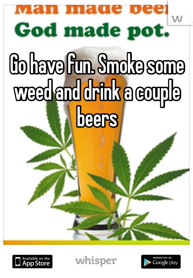 Go have fun. Smoke some weed and drink a couple beers 