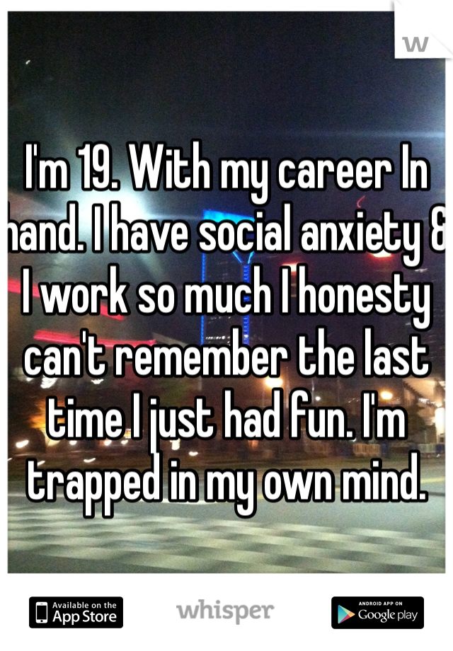 I'm 19. With my career In hand. I have social anxiety & I work so much I honesty can't remember the last time I just had fun. I'm trapped in my own mind. 